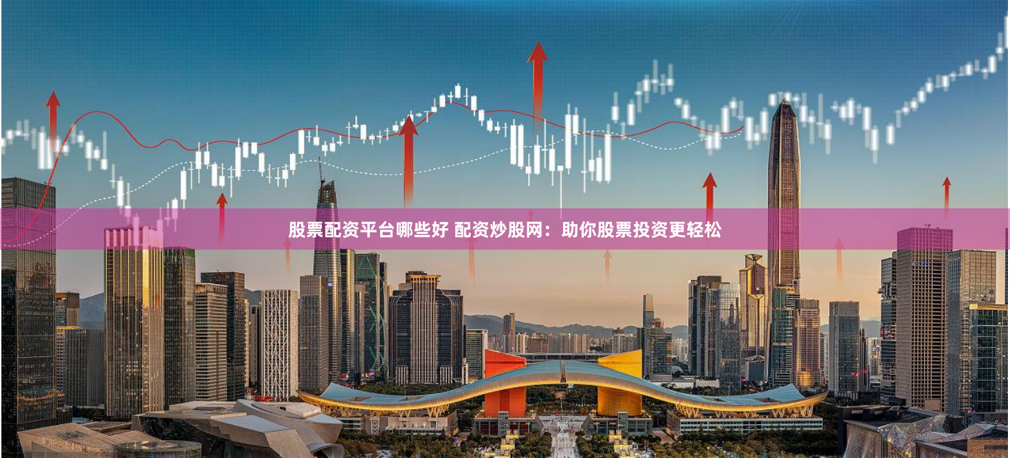 股票配资平台哪些好 配资炒股网：助你股票投资更轻松