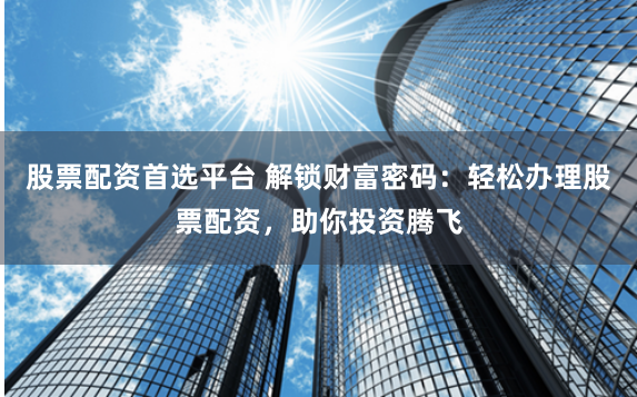 股票配资首选平台 解锁财富密码：轻松办理股票配资，助你投资腾飞