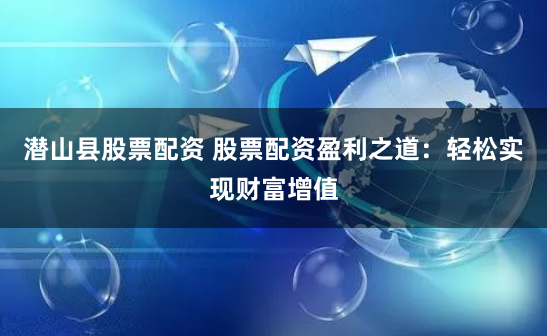 潜山县股票配资 股票配资盈利之道：轻松实现财富增值