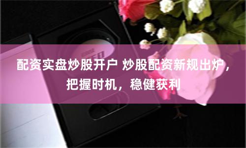 配资实盘炒股开户 炒股配资新规出炉，把握时机，稳健获利