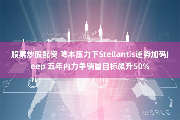 股票炒股配资 降本压力下Stellantis逆势加码Jeep 五年内力争销量目标飙升50%