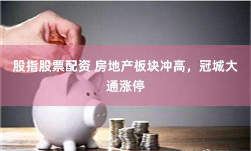 股指股票配资 房地产板块冲高，冠城大通涨停