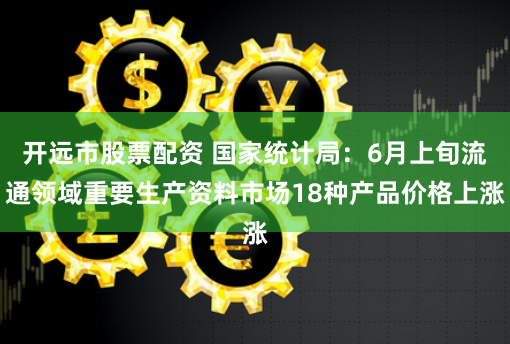 开远市股票配资 国家统计局：6月上旬流通领域重要生产资料市场18种产品价格上涨