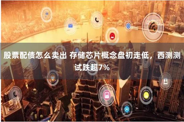 股票配债怎么卖出 存储芯片概念盘初走低，西测测试跌超7%