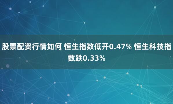 股票配资行情如何 恒生指数低开0.47% 恒生科技指数跌0.33%