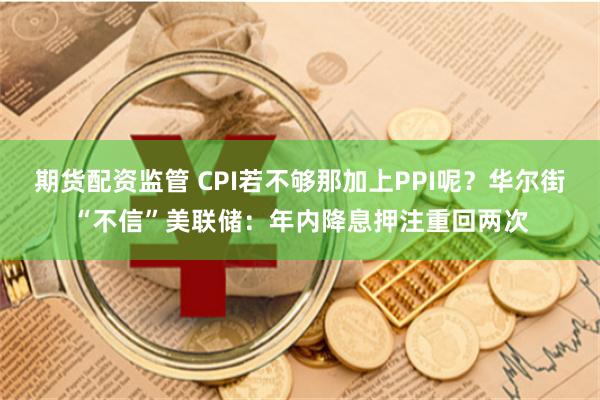 期货配资监管 CPI若不够那加上PPI呢？华尔街“不信”美联储：年内降息押注重回两次
