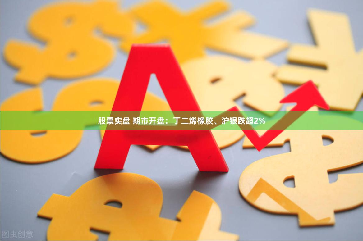 股票实盘 期市开盘：丁二烯橡胶、沪银跌超2%