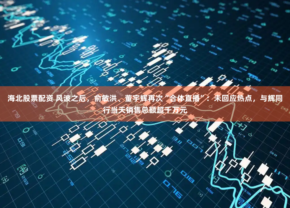 海北股票配资 风波之后，俞敏洪、董宇辉再次“合体直播”：未回应热点，与辉同行当天销售总额超千万元