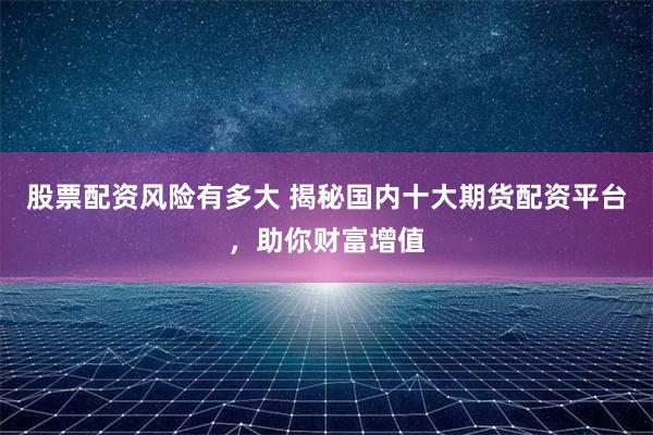 股票配资风险有多大 揭秘国内十大期货配资平台，助你财富增值