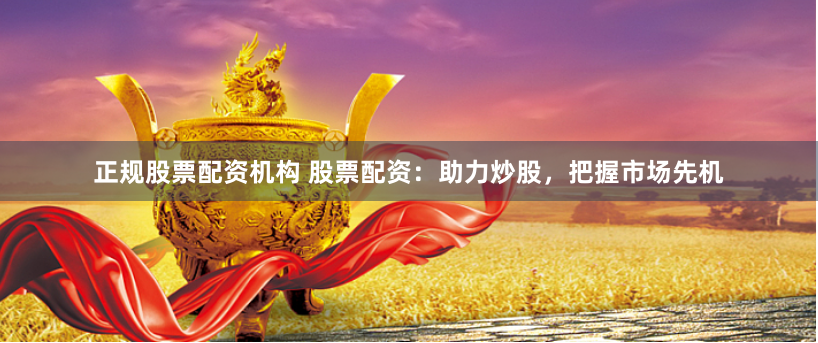 正规股票配资机构 股票配资：助力炒股，把握市场先机